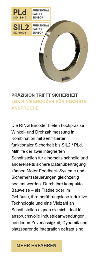 PRÄZISION TRIFFT SICHERHEIT LBX RING ENCODER FÜR HÖCHSTE ANSPRÜCHE      Die RING Encoder bieten hochpräzise Winkel- und Drehzahlmessung in Kombination mit zertifizierter funktionaler Sicherheit bis SIL2 / PLd. Mithilfe der zwei integrierten Schnittstellen für einerseits schnelle und andererseits sichere Datenübertragung können Motor-Feedback-Systeme und Sicherheitssteuerungen gleichzeitig bedient werden. Durch ihre kompakte Bauweise – als Platine oder im Gehäuse, ihre berührungslose induktive Technologie und eine Vielzahl an Schnittstellen eignen sie sich ideal für anspruchsvolle Industrieanwendungen, bei denen Zuverlässigkeit, Dynamik und platzsparende Integration gefragt sind. 
