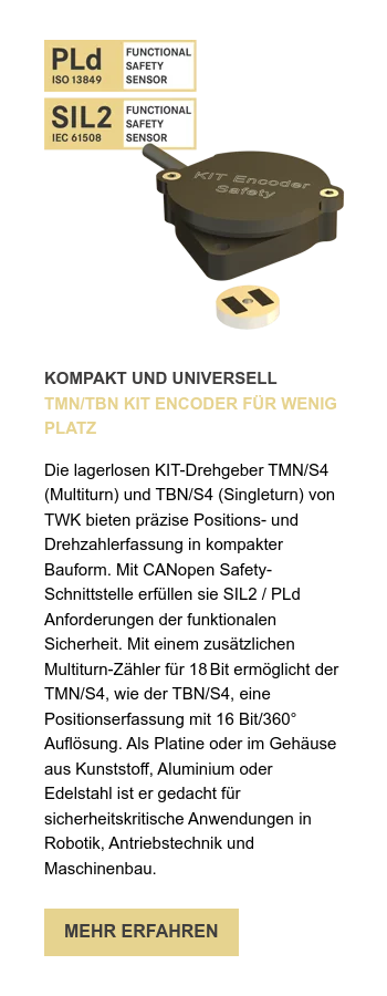 KOMPAKT UND UNIVERSELL TMN/TBN KIT ENCODER FÜR WENIG PLATZ   Die lagerlosen KIT-Drehgeber TMN/S4 (Multiturn) und TBN/S4 (Singleturn) von TWK bieten präzise Positions- und Drehzahlerfassung in kompakter Bauform. Mit CANopen Safety-Schnittstelle erfüllen sie SIL2 / PLd Anforderungen der funktionalen Sicherheit. Mit einem zusätzlichen Multiturn-Zähler für 18 Bit ermöglicht der TMN/S4, wie der TBN/S4, eine Positionserfassung mit 16 Bit/360° Auflösung. Als Platine oder im Gehäuse aus Kunststoff, Aluminium oder Edelstahl ist er gedacht für sicherheitskritische Anwendungen in Robotik, Antriebstechnik und Maschinenbau. 