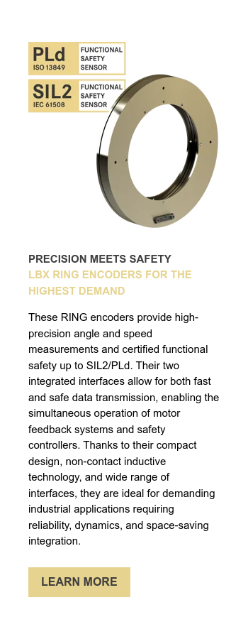 PRECISION MEETS SAFETY LBX RING ENCODERS FOR THE HIGHEST DEMAND   These RING encoders provide high-precision angle and speed measurements and certified functional safety up to SIL2/PLd. Their two integrated interfaces allow for both fast and safe data transmission, enabling the simultaneous operation of motor feedback systems and safety controllers. Thanks to their compact design, non-contact inductive technology, and wide range of interfaces, they are ideal for demanding industrial applications requiring reliability, dynamics, and space-saving integration.