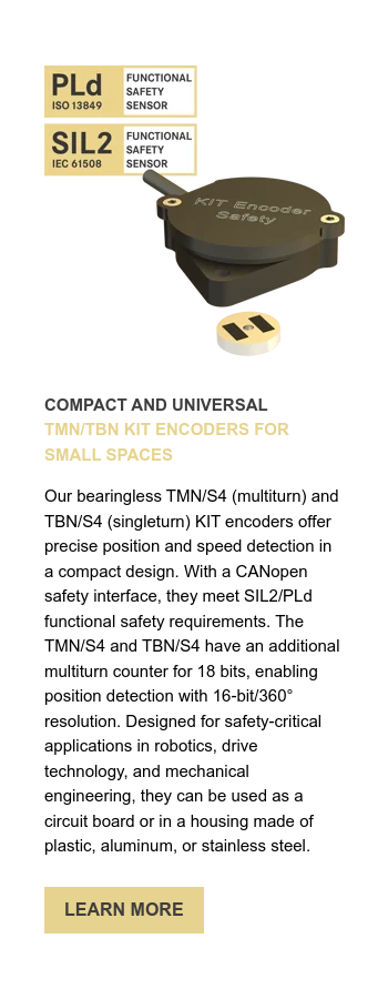 COMPACT AND UNIVERSAL TMN/TBN KIT ENCODERS FOR SMALL SPACES   Our bearingless TMN/S4 (multiturn) and TBN/S4 (singleturn) KIT encoders offer precise position and speed detection in a compact design. With a CANopen safety interface, they meet SIL2/PLd functional safety requirements. The TMN/S4 and TBN/S4 have an additional multiturn counter for 18 bits, enabling position detection with 16-bit/360° resolution. Designed for safety-critical applications in robotics, drive technology, and mechanical engineering, they can be used as a circuit board or in a housing made of plastic, aluminum, or stainless steel. 