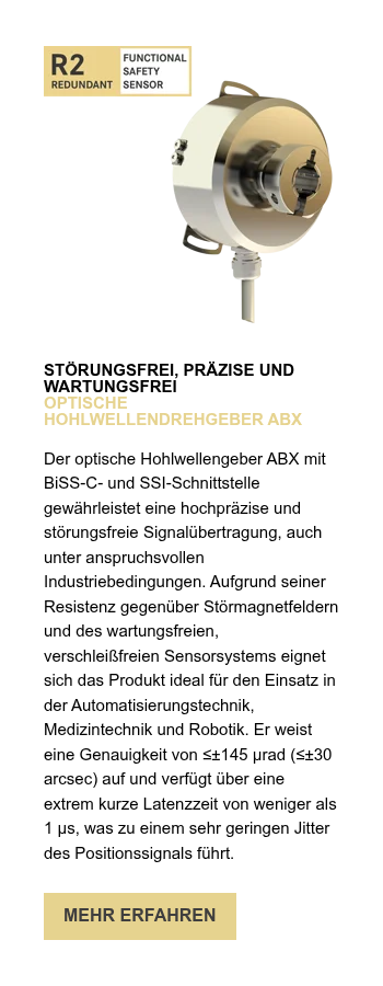 STÖRUNGSFREI, PRÄZISE UND WARTUNGSFREI OPTISCHE HOHLWELLENDREHGEBER ABX   Der optische Hohlwellengeber ABX mit BiSS-C- und SSI-Schnittstelle gewährleistet eine hochpräzise und störungsfreie Signalübertragung, auch unter anspruchsvollen Industriebedingungen. Aufgrund seiner Resistenz gegenüber Störmagnetfeldern und des wartungsfreien, verschleißfreien Sensorsystems eignet sich das Produkt ideal für den Einsatz in der Automatisierungstechnik, Medizintechnik und Robotik. Er weist eine Genauigkeit von ≤±145 µrad (≤±30 arcsec) auf und verfügt über eine extrem kurze Latenzzeit von weniger als 1 µs, was zu einem sehr geringen Jitter des Positionssignals führt. 