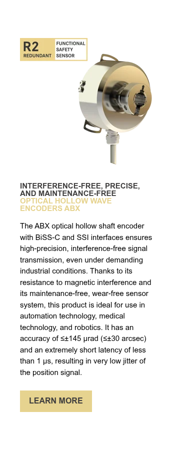 INTERFERENCE-FREE, PRECISE, AND MAINTENANCE-FREE OPTICAL HOLLOW WAVE ENCODERS ABX   The ABX optical hollow shaft encoder with BiSS-C and SSI interfaces ensures high-precision, interference-free signal transmission, even under demanding industrial conditions. Thanks to its resistance to magnetic interference and its maintenance-free, wear-free sensor system, this product is ideal for use in automation technology, medical technology, and robotics. It has an accuracy of ≤±145 µrad (≤±30 arcsec) and an extremely short latency of less than 1 µs, resulting in very low jitter of the position signal.