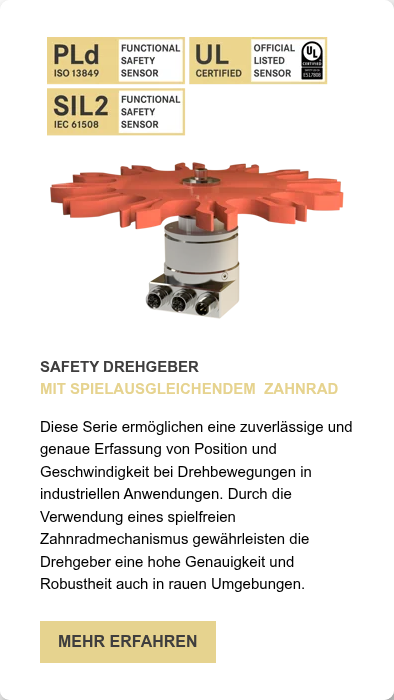SAFETY DREHGEBER MIT SPIELAUSGLEICHENDEM&nbsp; ZAHNRAD &nbsp; Diese Serie ermöglichen eine zuverlässige und genaue Erfassung von Position und Geschwindigkeit bei Drehbewegungen in industriellen Anwendungen. Durch die Verwendung eines spielfreien Zahnradmechanismus gewährleisten die Drehgeber eine hohe Genauigkeit und Robustheit auch in rauen Umgebungen.