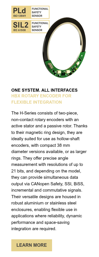 ONE SYSTEM. ALL INTERFACES HBX ROTARY ENCODER FOR FLEXIBLE INTEGRATION &nbsp; The H-Series consists of two-piece, non-contact rotary encoders with an active stator and a passive rotor. Thanks to their magnetic ring design, they are ideally suited for use as hollow-shaft encoders, with compact 38 mm diameter versions available, or as larger rings. They offer precise angle measurement with resolutions of up to 21 bits, and depending on the model, they can provide simultaneous data output via CANopen Safety, SSI, BiSS, incremental and commutative signals. Their versatile designs are housed in robust aluminium or stainless steel enclosures, enabling flexible use in applications where reliability, dynamic performance and space-saving integration are required.&nbsp;