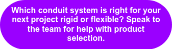 Which conduit system is right for your next project rigid or flexible? Speak to the team for help with product selection.