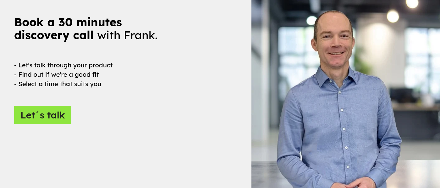 Book a 30 minutes discovery call with Frank.     - Let's talk through your product - Find out if we're a good fit - Select a time that suits you  