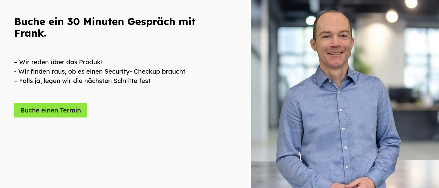Buche ein 30 Minuten Gespräch mit Frank.     – Wir reden über das Produkt - Wir finden raus, ob es einen Security- Checkup braucht – Falls ja, legen wir die nächsten Schritte fest   