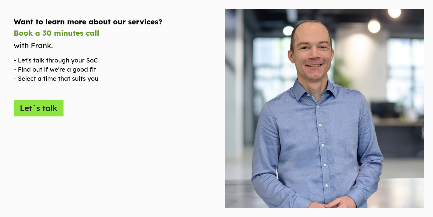 Want to learn more about our services? Book a 30 minutes call with Frank.   - Let's talk through your SoC  - Find out if we're a good fit - Select a time that suits you  
