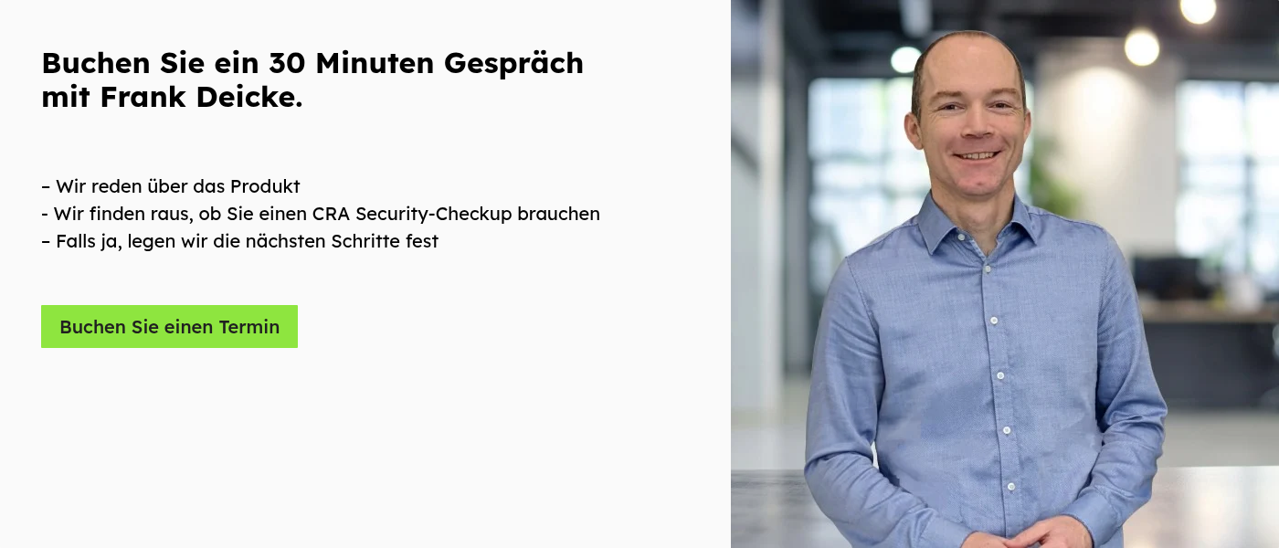 Buchen Sie ein 30 Minuten Gespräch mit Frank Deicke.     – Wir reden über das Produkt - Wir finden raus, ob Sie einen CRA Security-Checkup brauchen – Falls ja, legen wir die nächsten Schritte fest   