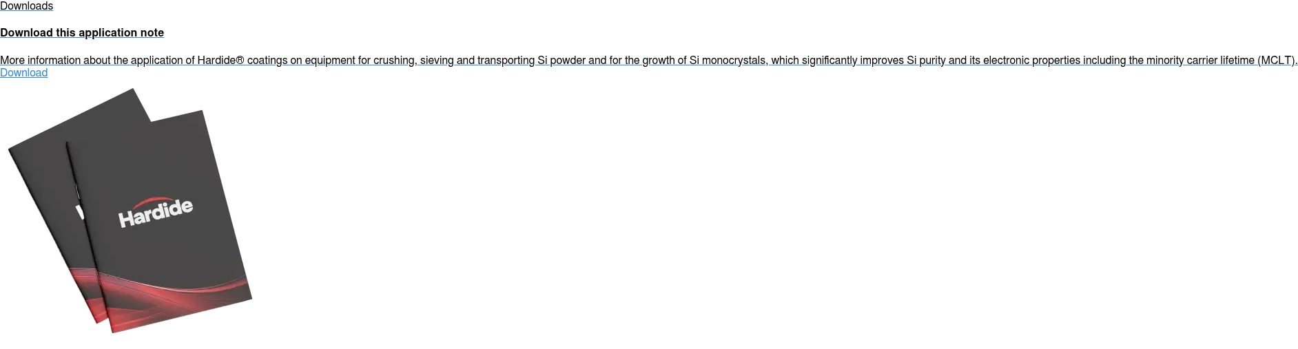 Downloads  Download this application note  More information about the application of Hardide coatings on equipment for  crushing, sieving and transporting Si powder and for the growth of Si  monocrystals, which significantly improves Si purity and its electronic  properties including the minority carrier lifetime (MCLT). Download