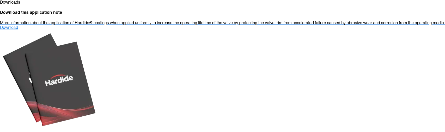 Downloads  Download this application note  More information about the application of Hardide coatings when applied  uniformly to increase the operating lifetime of the valve by protecting the  valve trim from accelerated failure caused by abrasive wear and corrosion from  the operating media. Download