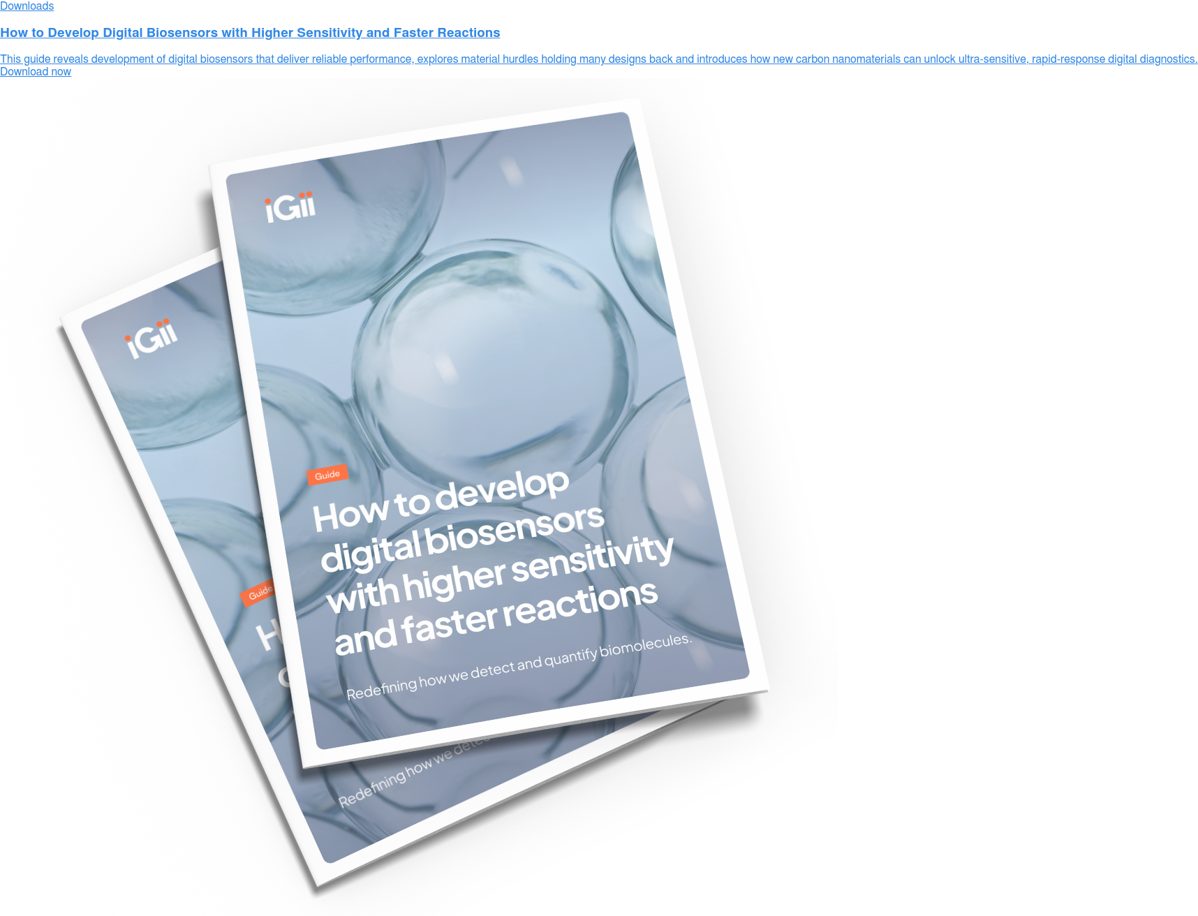 Downloads  How to Develop Digital Biosensors with Higher Sensitivity and Faster Reactions  This guide reveals development of digital biosensors that deliver reliable  performance, explores material hurdles holding many designs back and introduces  how new carbon nanomaterials can unlock ultra-sensitive, rapid-response digital  diagnostics. Download now