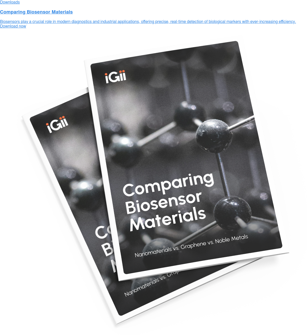 Downloads  Comparing Biosensor Materials  Biosensors play a crucial role in modern diagnostics and industrial  applications, offering precise, real-time detection of biological markers with  ever-increasing efficiency. Download now
