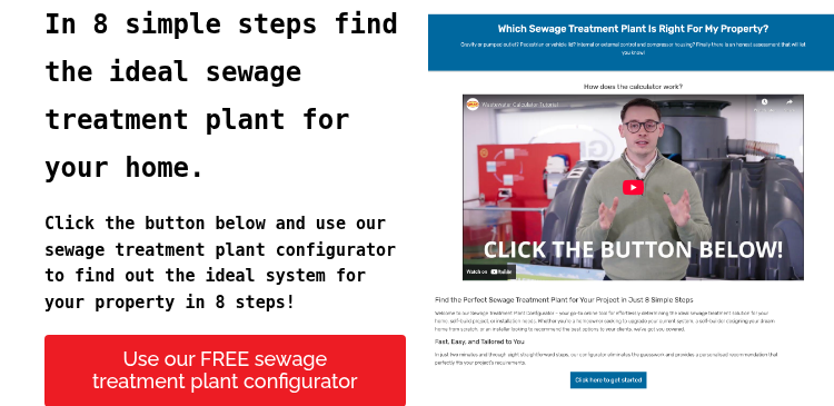 In 8 simple steps find the ideal sewage treatment plant for your home.   Click the button below and use our sewage treatment plant configurator to find out the ideal system for your property in 8 steps!  