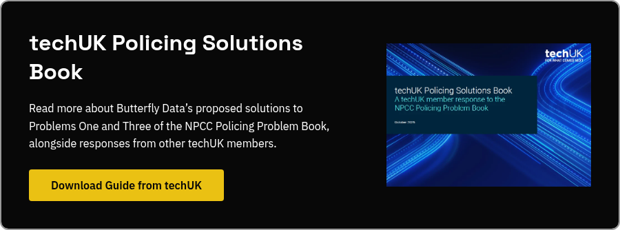 techUK Policing Solutions Book Read more about Butterfly Data&rsquo;s proposed solutions to Problems One and Three of the NPCC Policing Problem Book, alongside responses from other techUK members.&nbsp;
