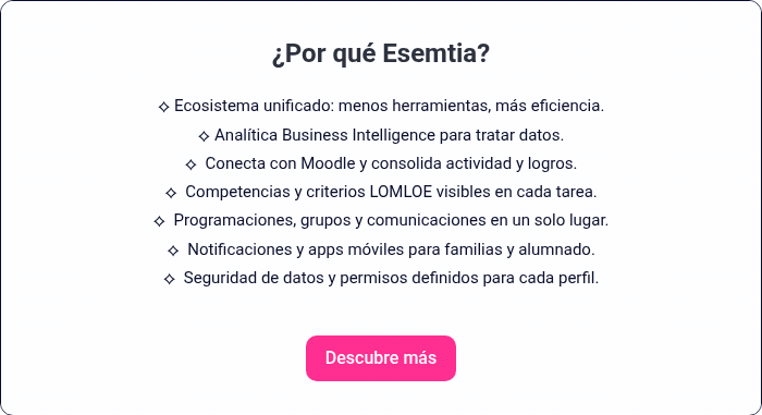 &iquest;Por qu&eacute; Esemtia? &nbsp; &#55357&#56393 Ecosistema unificado: menos herramientas, m&aacute;s eficiencia. &#55357&#56393 Anal&iacute;tica Business Intelligence para tratar datos. &#55357&#56393 Conecta con Moodle y consolida actividad y logros. &#55357&#56393 Competencias y criterios LOMLOE visibles en cada tarea. &#55357&#56393 Programaciones, grupos y comunicaciones en un solo lugar. &#55357&#56393 Notificaciones y apps m&oacute;viles para familias y alumnado. &#55357&#56393 Seguridad de datos y permisos definidos para cada perfil.