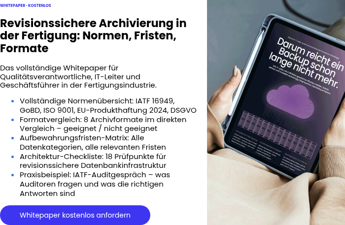 WHITEPAPER · KOSTENLOS &nbsp; Revisionssichere Archivierung in der Fertigung: Normen, Fristen, Formate &nbsp; Das vollständige Whitepaper für Qualitätsverantwortliche, IT-Leiter und Geschäftsführer in der Fertigungsindustrie. Vollständige Normenübersicht: IATF 16949, GoBD, ISO 9001, EU-Produkthaftung 2024, DSGVO Formatvergleich: 8 Archivformate im direkten Vergleich – geeignet / nicht geeignet Aufbewahrungsfristen-Matrix: Alle Datenkategorien, alle relevanten Fristen Architektur-Checkliste: 18 Prüfpunkte für revisionssichere Datenbankinfrastruktur Praxisbeispiel: IATF-Auditgespräch – was Auditoren fragen und was die richtigen Antworten sind