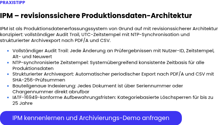 PRAXISTIPP &nbsp; IPM – revisionssichere Produktionsdaten-Architektur &nbsp; IPM ist als Produktionsdatenerfassungssystem von Grund auf mit revisionssicherer Architektur konzipiert: vollständiger Audit Trail, UTC-Zeitstempel mit NTP-Synchronisation und strukturierter Archivexport nach PDF/A und CSV. Vollständiger Audit Trail: Jede Änderung an Prüfergebnissen mit Nutzer-ID, Zeitstempel, Alt- und Neuwert NTP-synchronisierte Zeitstempel: Systemübergreifend konsistente Zeitbasis für alle Produktionsdaten Strukturierter Archivexport: Automatischer periodischer Export nach PDF/A und CSV mit SHA-256-Prüfsummen Bauteilgenaue Indexierung: Jedes Dokument ist über Seriennummer oder Chargennummer direkt abrufbar IATF-16949-konforme Aufbewahrungsfristen: Kategoriebasierte Löschsperren für bis zu 25 Jahre