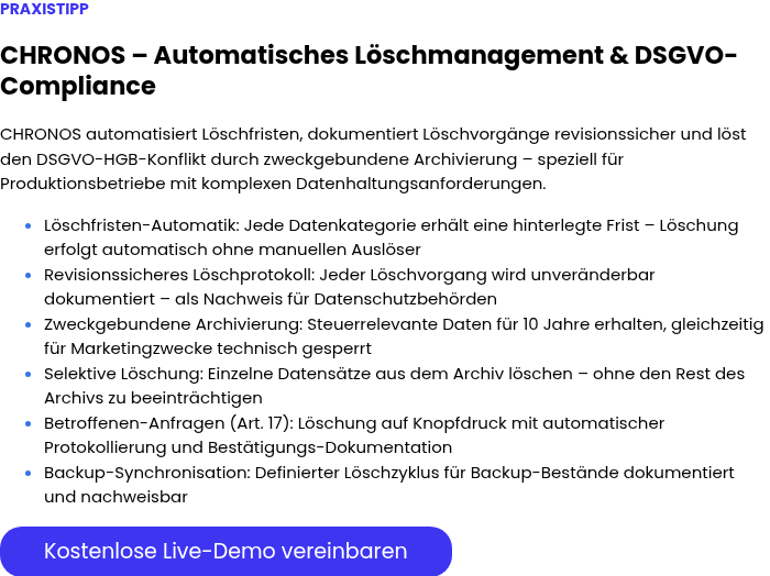 PRAXISTIPP &nbsp; CHRONOS – Automatisches Löschmanagement & DSGVO-Compliance &nbsp; CHRONOS automatisiert Löschfristen, dokumentiert Löschvorgänge revisionssicher und löst den DSGVO-HGB-Konflikt durch zweckgebundene Archivierung – speziell für Produktionsbetriebe mit komplexen Datenhaltungsanforderungen. Löschfristen-Automatik: Jede Datenkategorie erhält eine hinterlegte Frist – Löschung erfolgt automatisch ohne manuellen Auslöser Revisionssicheres Löschprotokoll: Jeder Löschvorgang wird unveränderbar dokumentiert – als Nachweis für Datenschutzbehörden Zweckgebundene Archivierung: Steuerrelevante Daten für 10 Jahre erhalten, gleichzeitig für Marketingzwecke technisch gesperrt Selektive Löschung: Einzelne Datensätze aus dem Archiv löschen – ohne den Rest des Archivs zu beeinträchtigen Betroffenen-Anfragen (Art. 17): Löschung auf Knopfdruck mit automatischer Protokollierung und Bestätigungs-Dokumentation Backup-Synchronisation: Definierter Löschzyklus für Backup-Bestände dokumentiert und nachweisbar