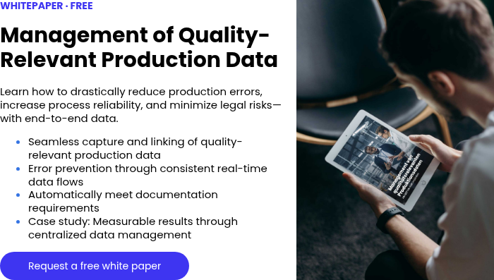 WHITEPAPER · FREE &nbsp; Management of Quality-Relevant Production Data &nbsp; Learn how to drastically reduce production errors, increase process reliability, and minimize legal risks—with end-to-end data. Seamless capture and linking of quality-relevant production data Error prevention through consistent real-time data flows Automatically meet documentation requirements Case study: Measurable results through centralized data management