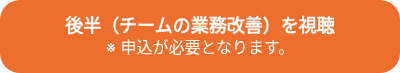 <p style="font-weight: bold; font-size: 18px;">後半（チームの業務改善）を視聴<br><span style="font-size: 16px; font-weight: normal;">※ 申込が必要となります。</span></p>