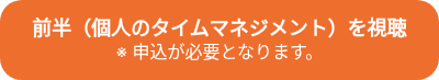 <p style="font-weight: bold; font-size: 18px;">前半（個人のタイムマネジメント）を視聴<br><span style="font-size: 16px; font-weight: normal;">※ 申込が必要となります。</span></p>