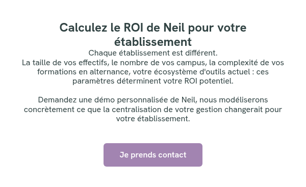 Calculez le ROI de Neil pour votre établissement Chaque établissement est différent. La taille de vos effectifs, le nombre de vos campus, la complexité de vos formations en alternance, votre écosystème d'outils actuel : ces paramètres déterminent votre ROI potentiel. &nbsp; Demandez une démo personnalisée de Neil, nous modéliserons concrètement ce que la centralisation de votre gestion changerait pour votre établissement. &nbsp;