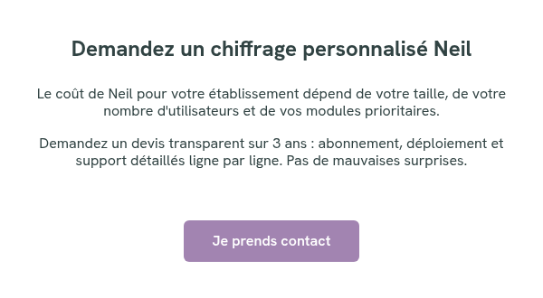 Demandez un chiffrage personnalisé Neil &nbsp; Le coût de Neil pour votre établissement dépend de votre taille, de votre nombre d'utilisateurs et de vos modules prioritaires. Demandez un devis transparent sur 3 ans : abonnement, déploiement et support détaillés ligne par ligne. Pas de mauvaises surprises. &nbsp; &nbsp;