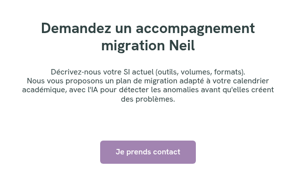 Demandez un accompagnement migration Neil &nbsp; Décrivez-nous votre SI actuel (outils, volumes, formats). Nous vous proposons un plan de migration adapté à votre calendrier académique, avec l'IA pour détecter les anomalies avant qu'elles créent des problèmes. &nbsp; &nbsp; &nbsp;