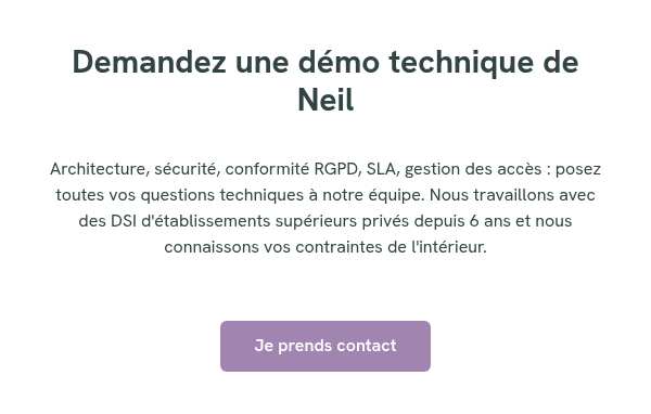 Demandez une démo technique de Neil &nbsp; Architecture, sécurité, conformité RGPD, SLA, gestion des accès : posez toutes vos questions techniques à notre équipe. Nous travaillons avec des DSI d'établissements supérieurs privés depuis 6 ans et nous connaissons vos contraintes de l'intérieur. &nbsp; &nbsp;