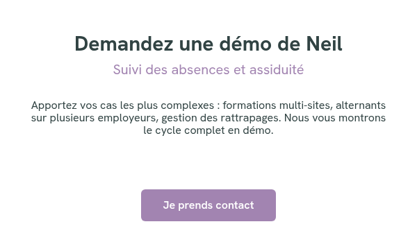Demandez une démo de Neil Suivi des absences et assiduité &nbsp; Apportez vos cas les plus complexes : formations multi-sites, alternants sur plusieurs employeurs, gestion des rattrapages. Nous vous montrons le cycle complet en démo. &nbsp; &nbsp; &nbsp;