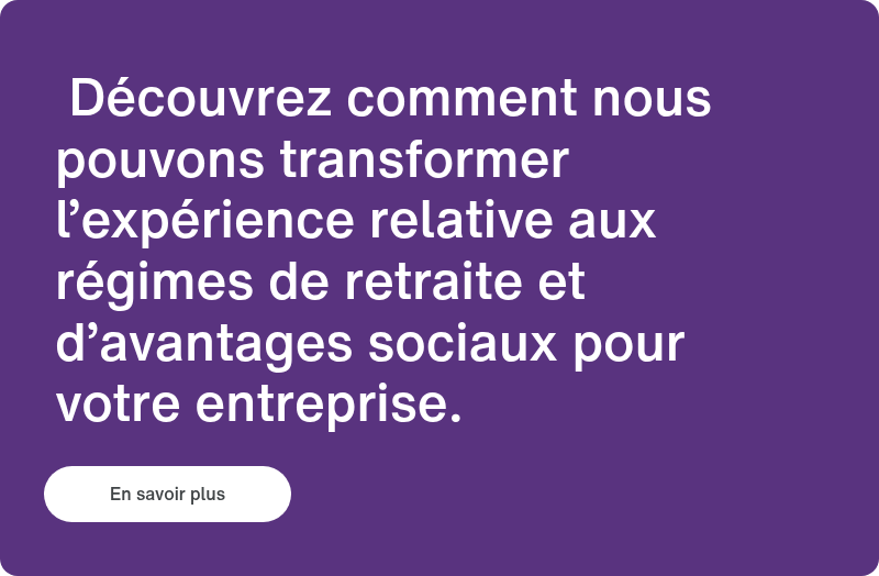&nbsp;Découvrez comment nous pouvons transformer l’expérience relative aux régimes de retraite et d’avantages sociaux pour votre entreprise. &nbsp;