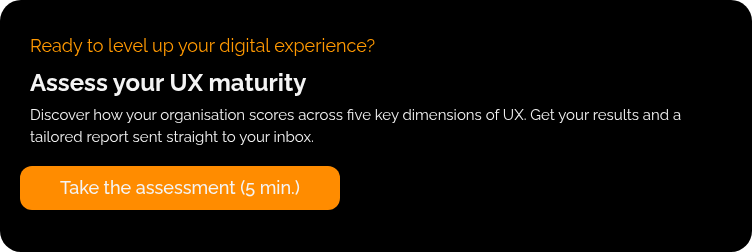 Ready to level up your digital experience? Assess your UX maturity Discover how your organisation scores across five key dimensions of UX. Get your results and a tailored report sent straight to your inbox. &nbsp;