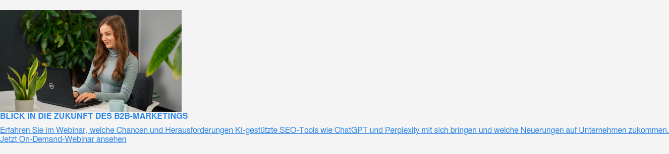 Blick in die Zukunft des B2B-Marketings  Erfahren Sie im Webinar, welche Chancen und Herausforderungen KI-gestützte  SEO-Tools wie ChatGPT und Perplexity mit sich bringen und welche Neuerungen auf  Unternehmen zukommen.  Jetzt On-Demand-Webinar ansehen