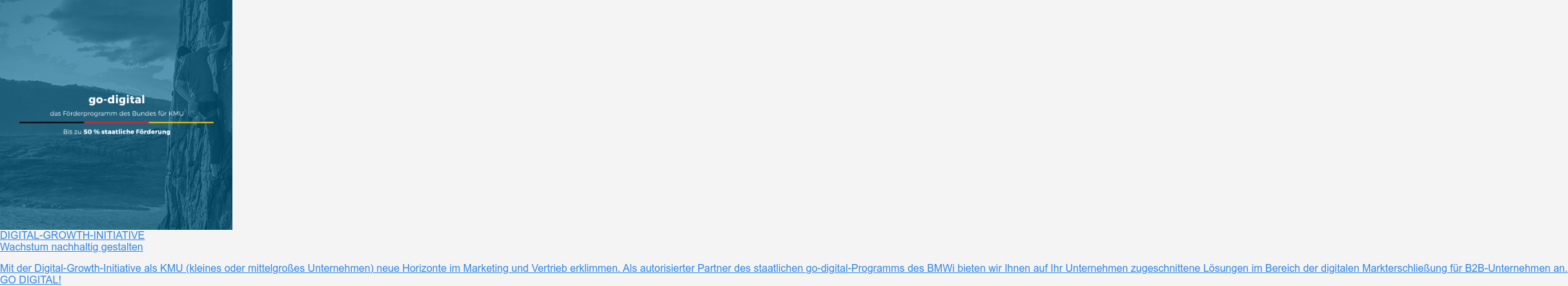 DIGITAL-GROWTH-INITIATIVE  Wachstum nachhaltig gestalten  Mit der Digital-Growth-Initiative als KMU (kleines oder mittelgroßes  Unternehmen) neue Horizonte im Marketing und Vertrieb erklimmen. Als  autorisierter Partner des staatlichen go-digital-Programms des BMWi bieten wir  Ihnen auf Ihr Unternehmen zugeschnittene Lösungen im Bereich der digitalen  Markterschließung für B2B-Unternehmen an.  GO DIGITAL!
