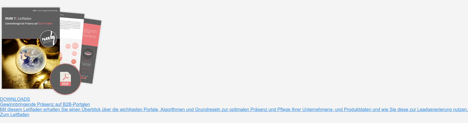 Downloads  Gewinnbringende Präsenz auf B2B-Portalen  Mit diesem Leitfaden erhalten Sie einen Überblick über die wichtigsten  Portale, Algorithmen und Grundregeln zur optimalen Präsenz und Pflege Ihrer  Unternehmens- und Produktdaten und wie Sie diese zur Leadgenerierung nutzen.  Zum Leitfaden