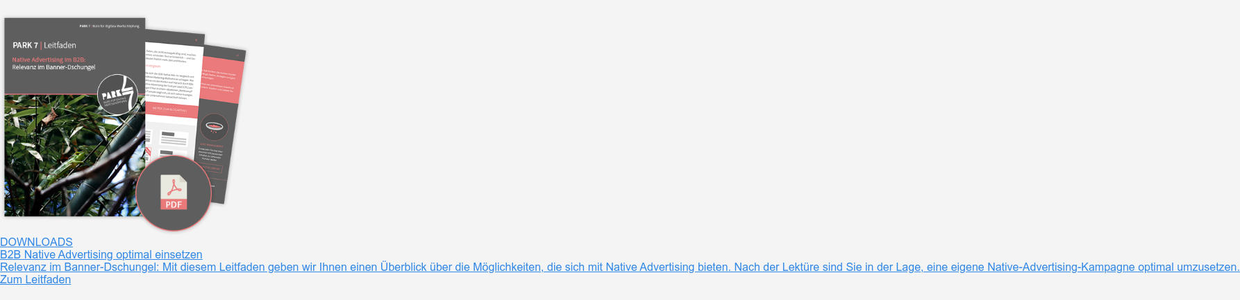Downloads  B2B Native Advertising optimal einsetzen  Relevanz im Banner-Dschungel: Mit diesem Leitfaden geben wir Ihnen einen  Überblick über die Möglichkeiten, die sich mit Native Advertising bieten. Nach  der Lektüre sind Sie in der Lage, eine eigene Native-Advertising-Kampagne  optimal umzusetzen.  Zum Leitfaden