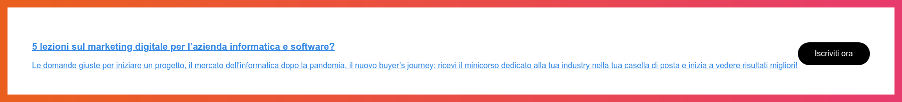 5 lezioni sul marketing digitale per l’azienda informatica e software?  Le domande giuste per iniziare un progetto, il mercato dell'informatica dopo  la pandemia, il nuovo&nbsp;buyer’s journey: ricevi il minicorso dedicato alla tua  industry nella tua casella di posta e inizia a vedere risultati migliori!  Iscriviti ora