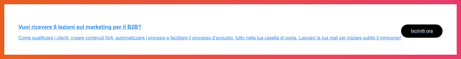 Vuoi ricevere 6 lezioni sul marketing per il B2B?  Come qualificare i clienti, creare contenuti forti, automatizzare i processi e  facilitare il processo d’acquisto, tutto nella tua casella di posta. Lasciaci  la tua mail per iniziare subito il minicorso!  Iscriviti ora