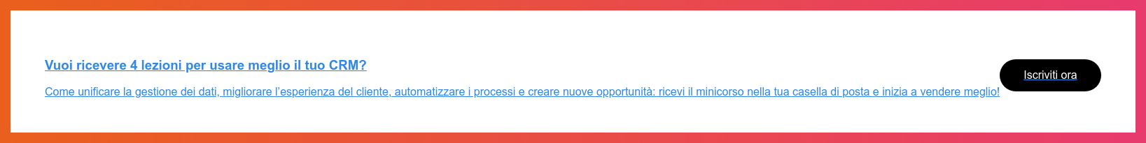 Vuoi ricevere 4 lezioni per usare meglio il tuo CRM?  Come unificare la gestione dei dati, migliorare l’esperienza del cliente,  automatizzare i processi e creare nuove opportunità: ricevi il minicorso nella  tua casella di posta e inizia a vendere meglio!  Iscriviti ora