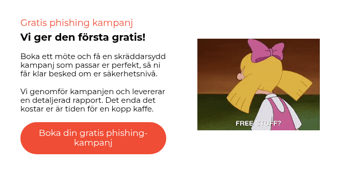 Gratis phishing kampanj Vi ger den första gratis!   Boka ett möte och få en skräddarsydd kampanj som passar er perfekt, så ni får klar besked om er säkerhetsnivå.   Vi genomför kampanjen och levererar en detaljerad rapport. Det enda det kostar er är tiden för en kopp kaffe.  