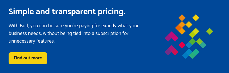 Simple and transparent pricing.   With Bud, you can be sure you’re paying for exactly what your business needs, without being tied into a subscription for unnecessary features.