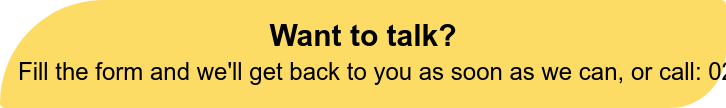 Want to talk? Fill the form and we'll get back to you as soon as we can, or  call: 020 4538 9573.