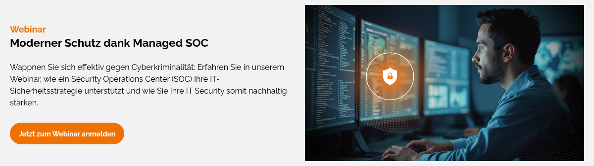 Webinar Moderner Schutz dank Managed SOC&nbsp; Wappnen Sie sich effektiv gegen Cyberkriminalität: Erfahren Sie in unserem Webinar, wie ein Security Operations Center (SOC) Ihre IT-Sicherheitsstrategie unterstützt und wie Sie Ihre IT Security somit nachhaltig stärken.&nbsp; &nbsp;