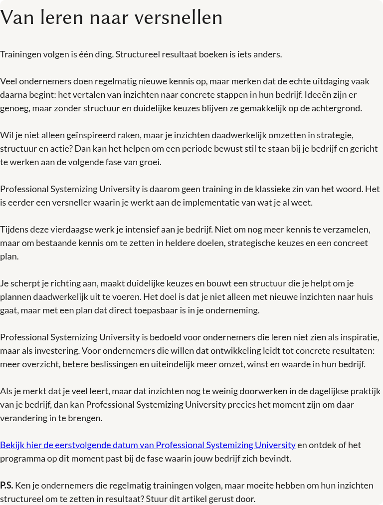Van leren naar versnellen &nbsp; Trainingen volgen is één ding. Structureel resultaat boeken is iets anders. &nbsp; Veel ondernemers doen regelmatig nieuwe kennis op, maar merken dat de echte uitdaging vaak daarna begint: het vertalen van inzichten naar concrete stappen in hun bedrijf. Ideeën zijn er genoeg, maar zonder structuur en duidelijke keuzes blijven ze gemakkelijk op de achtergrond. &nbsp; Wil je niet alleen geïnspireerd raken, maar je inzichten daadwerkelijk omzetten in strategie, structuur en actie? Dan kan het helpen om een periode bewust stil te staan bij je bedrijf en gericht te werken aan de volgende fase van groei. &nbsp; Professional Systemizing University is daarom geen training in de klassieke zin van het woord. Het is eerder een versneller waarin je werkt aan de implementatie van wat je al weet. &nbsp; Tijdens deze vierdaagse werk je intensief aan je bedrijf. Niet om nog meer kennis te verzamelen, maar om bestaande kennis om te zetten in heldere doelen, strategische keuzes en een concreet plan. &nbsp; Je scherpt je richting aan, maakt duidelijke keuzes en bouwt een structuur die je helpt om je plannen daadwerkelijk uit te voeren. Het doel is dat je niet alleen met nieuwe inzichten naar huis gaat, maar met een plan dat direct toepasbaar is in je onderneming. &nbsp; Professional Systemizing University is bedoeld voor ondernemers die leren niet zien als inspiratie, maar als investering. Voor ondernemers die willen dat ontwikkeling leidt tot concrete resultaten: meer overzicht, betere beslissingen en uiteindelijk meer omzet, winst en waarde in hun bedrijf. &nbsp; Als je merkt dat je veel leert, maar dat inzichten nog te weinig doorwerken in de dagelijkse praktijk van je bedrijf, dan kan Professional Systemizing University precies het moment zijn om daar verandering in te brengen. Bekijk hier de eerstvolgende datum van Professional Systemizing University en ontdek of het programma op dit moment past bij de fase waarin jouw bedrijf zich bevindt. &nbsp; P.S. Ken je ondernemers die regelmatig trainingen volgen, maar moeite hebben om hun inzichten structureel om te zetten in resultaat? Stuur dit artikel gerust door.