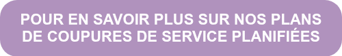 POUR EN SAVOIR PLUS SUR NOS PLANS DE COUPURES DE SERVICE PLANIFIÉES
