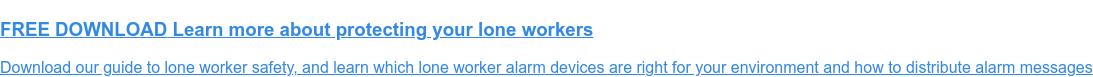 FREE DOWNLOAD Learn more about protecting your lone workers Download our guide to lone worker safety, and learn which lone worker alarm devices are right for your environment and how to distribute alarm messages