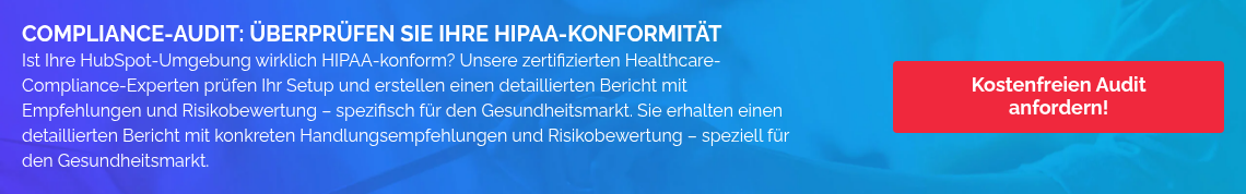 COMPLIANCE-AUDIT: ÜBERPRÜFEN SIE IHRE HIPAA-KONFORMITÄT Ist Ihre HubSpot-Umgebung wirklich HIPAA-konform? Unsere zertifizierten Healthcare-Compliance-Experten prüfen Ihr Setup und erstellen einen detaillierten Bericht mit Empfehlungen und Risikobewertung – spezifisch für den Gesundheitsmarkt. Sie erhalten einen detaillierten Bericht mit konkreten Handlungsempfehlungen und Risikobewertung – speziell für den Gesundheitsmarkt.