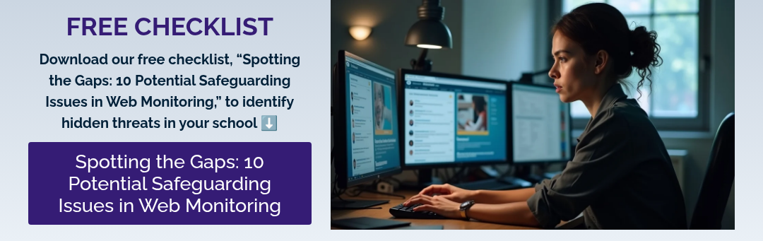 FREE CHECKLIST Download our free checklist, “Spotting the Gaps: 10 Potential Safeguarding Issues in Web Monitoring,” to identify hidden threats in your school ⬇️  