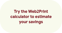 <p><span style="line-height: 20.925px;"><br></span><span style="line-height: 20.925px;">Try the Web2Print calculator to estimate your savings</span><span style="line-height: 20.925px;"> </span></p>
<p>&nbsp;</p>